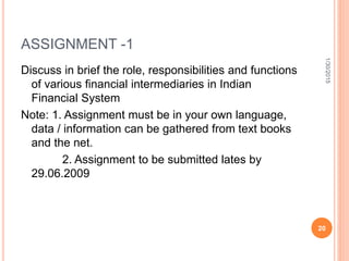 ASSIGNMENT -1
Discuss in brief the role, responsibilities and functions
of various financial intermediaries in Indian
Financial System
Note: 1. Assignment must be in your own language,
data / information can be gathered from text books
and the net.
2. Assignment to be submitted lates by
29.06.2009
1/30/2015
20
 