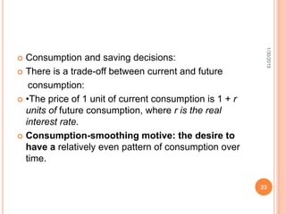  Consumption and saving decisions:
 There is a trade-off between current and future
consumption:
 •The price of 1 unit of current consumption is 1 + r
units of future consumption, where r is the real
interest rate.
 Consumption-smoothing motive: the desire to
have a relatively even pattern of consumption over
time.
1/30/2015
23
 