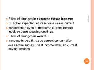  Effect of changes in expected future income:
 􀂾 Higher expected future income raises current
 consumption even at the same current income
level, so current saving declines.
 Effect of changes in wealth:
 Increase in wealth raises current consumption
even at the same current income level, so current
saving declines
1/30/2015
25
 