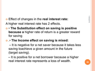  Effect of changes in the real interest rate:
A higher real interest rate has 2 effects.
 • The Substitution effect on saving is positive
because a higher rate of return is a greater reward
for saving
 .• The Income effect on saving is mixed:
– It is negative for a net saver because it takes less
saving toachieve a given amount in the future
(target saving).
– It is positive for a net borrower because a higher
real interest rate represents a loss of wealth.
1/30/2015
26
 