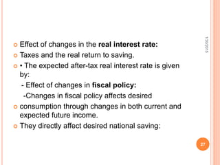  Effect of changes in the real interest rate:
 Taxes and the real return to saving.
 • The expected after-tax real interest rate is given
by:
- Effect of changes in fiscal policy:
-Changes in fiscal policy affects desired
 consumption through changes in both current and
expected future income.
 They directly affect desired national saving:
1/30/2015
27
 