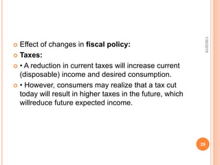  Effect of changes in fiscal policy:
 Taxes:
 • A reduction in current taxes will increase current
(disposable) income and desired consumption.
 • However, consumers may realize that a tax cut
today will result in higher taxes in the future, which
willreduce future expected income.
1/30/2015
29
 