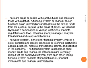 o There are areas or people with surplus funds and there are
those with a deficit. A financial system or financial sector
functions as an intermediary and facilitates the flow of funds
from the areas of surplus to the areas of deficit. A Financial
System is a composition of various institutions, markets,
regulations and laws, practices, money manager, analysts,
transactions and claims and liabilities.
o The word "system", in the term "financial system", implies a
set of complex and closely connected or interlined institutions,
agents, practices, markets, transactions, claims, and liabilities
in the economy. The financial system is concerned about
money, credit and finance-the three terms are intimately
related yet are somewhat different from each other. Indian
financial system consists of financial market, financial
instruments and financial intermediation.
1/30/2015
3
 