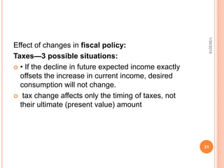 Effect of changes in fiscal policy:
Taxes—3 possible situations:
 • If the decline in future expected income exactly
offsets the increase in current income, desired
consumption will not change.
 tax change affects only the timing of taxes, not
their ultimate (present value) amount
1/30/2015
31
 