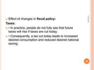  Effect of changes in fiscal policy:
Taxes:
 • In practice, people do not fully see that future
taxes will rise if taxes are cut today.
 • Consequently, a tax cut today leads to increased
desired consumption and reduced desired national
saving.
1/30/2015
32
 