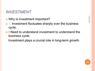 INVESTMENT
 Why is investment important?
 􀂾 Investment fluctuates sharply over the business
cycle.
 • Need to understand investment to understand the
business cycle.
Investment plays a crucial role in long-term growth.
1/30/2015
34
 