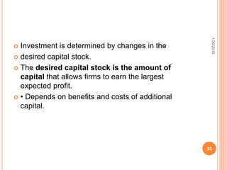  Investment is determined by changes in the
 desired capital stock.
 The desired capital stock is the amount of
capital that allows firms to earn the largest
expected profit.
 • Depends on benefits and costs of additional
capital.
1/30/2015
35
 