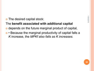  The desired capital stock:
The benefit associated with additional capital
 depends on the future marginal product of capital,
 • Because the marginal productivity of capital falls a
K increase, the MPKf also falls as K increases.
1/30/2015
36
 