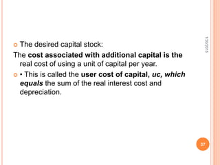  The desired capital stock:
The cost associated with additional capital is the
real cost of using a unit of capital per year.
 • This is called the user cost of capital, uc, which
equals the sum of the real interest cost and
depreciation.
1/30/2015
37
 