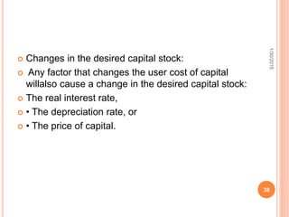  Changes in the desired capital stock:
 Any factor that changes the user cost of capital
willalso cause a change in the desired capital stock:
 The real interest rate,
 • The depreciation rate, or
 • The price of capital.
1/30/2015
38
 