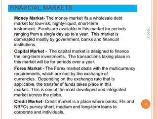 FINANCIAL MARKETS
o Money Market- The money market ifs a wholesale debt
market for low-risk, highly-liquid, short-term
instrument. Funds are available in this market for periods
ranging from a single day up to a year. This market is
dominated mostly by government, banks and financial
institutions.
o Capital Market - The capital market is designed to finance
the long-term investments. The transactions taking place in
this market will be for periods over a year.
o Forex Market - The Forex market deals with the multicurrency
requirements, which are met by the exchange of
currencies. Depending on the exchange rate that is
applicable, the transfer of funds takes place in this
market. This is one of the most developed and integrated
market across the globe.
o Credit Market- Credit market is a place where banks, FIs and
NBFCs purvey short, medium and long-term loans to
corporate and individuals.
1/30/2015
4
 