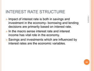 INTEREST RATE STRUCTURE
 Impact of interest rate is both in savings and
investment in the economy- borrowing and lending
decisions are primarily based on interest rate.
 In the macro sense interest rate and interest
income has vital role in the economy.
 Savings and investments which are influenced by
interest rates are the economic variables.
1/30/2015
42
 
