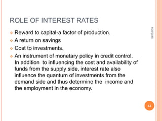 ROLE OF INTEREST RATES
 Reward to capital-a factor of production.
 A return on savings
 Cost to investments.
 An instrument of monetary policy in credit control.
In addition to influencing the cost and availability of
funds from the supply side, interest rate also
influence the quantum of investments from the
demand side and thus determine the income and
the employment in the economy.
1/30/2015
43
 
