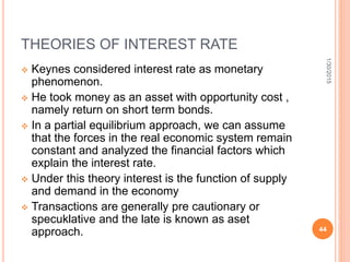 THEORIES OF INTEREST RATE
 Keynes considered interest rate as monetary
phenomenon.
 He took money as an asset with opportunity cost ,
namely return on short term bonds.
 In a partial equilibrium approach, we can assume
that the forces in the real economic system remain
constant and analyzed the financial factors which
explain the interest rate.
 Under this theory interest is the function of supply
and demand in the economy
 Transactions are generally pre cautionary or
specuklative and the late is known as aset
approach.
1/30/2015
44
 