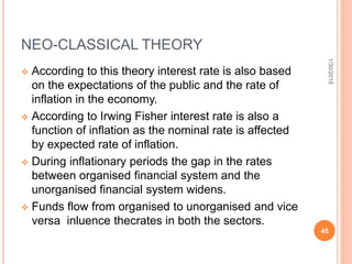 NEO-CLASSICAL THEORY
 According to this theory interest rate is also based
on the expectations of the public and the rate of
inflation in the economy.
 According to Irwing Fisher interest rate is also a
function of inflation as the nominal rate is affected
by expected rate of inflation.
 During inflationary periods the gap in the rates
between organised financial system and the
unorganised financial system widens.
 Funds flow from organised to unorganised and vice
versa inluence thecrates in both the sectors.
1/30/2015
45
 