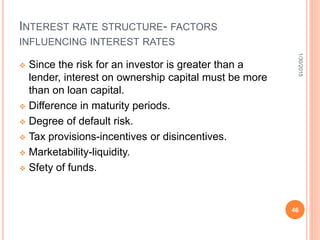 INTEREST RATE STRUCTURE- FACTORS
INFLUENCING INTEREST RATES
 Since the risk for an investor is greater than a
lender, interest on ownership capital must be more
than on loan capital.
 Difference in maturity periods.
 Degree of default risk.
 Tax provisions-incentives or disincentives.
 Marketability-liquidity.
 Sfety of funds.
1/30/2015
46
 