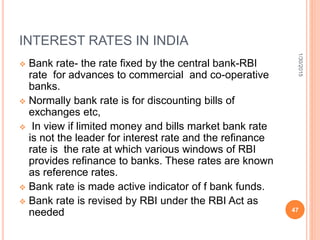 INTEREST RATES IN INDIA
 Bank rate- the rate fixed by the central bank-RBI
rate for advances to commercial and co-operative
banks.
 Normally bank rate is for discounting bills of
exchanges etc,
 In view if limited money and bills market bank rate
is not the leader for interest rate and the refinance
rate is the rate at which various windows of RBI
provides refinance to banks. These rates are known
as reference rates.
 Bank rate is made active indicator of f bank funds.
 Bank rate is revised by RBI under the RBI Act as
needed
1/30/2015
47
 