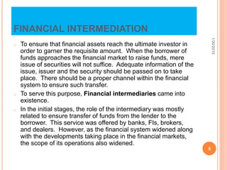 FINANCIAL INTERMEDIATION
o To ensure that financial assets reach the ultimate investor in
order to garner the requisite amount. When the borrower of
funds approaches the financial market to raise funds, mere
issue of securities will not suffice. Adequate information of the
issue, issuer and the security should be passed on to take
place. There should be a proper channel within the financial
system to ensure such transfer.
o To serve this purpose, Financial intermediaries came into
existence.
o In the initial stages, the role of the intermediary was mostly
related to ensure transfer of funds from the lender to the
borrower. This service was offered by banks, FIs, brokers,
and dealers. However, as the financial system widened along
with the developments taking place in the financial markets,
the scope of its operations also widened.
1/30/2015
5
 