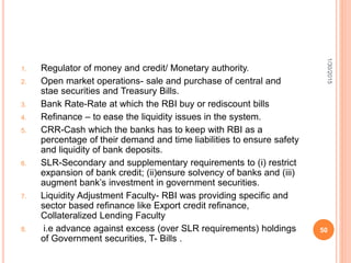 1. Regulator of money and credit/ Monetary authority.
2. Open market operations- sale and purchase of central and
stae securities and Treasury Bills.
3. Bank Rate-Rate at which the RBI buy or rediscount bills
4. Refinance – to ease the liquidity issues in the system.
5. CRR-Cash which the banks has to keep with RBI as a
percentage of their demand and time liabilities to ensure safety
and liquidity of bank deposits.
6. SLR-Secondary and supplementary requirements to (i) restrict
expansion of bank credit; (ii)ensure solvency of banks and (iii)
augment bank’s investment in government securities.
7. Liquidity Adjustment Faculty- RBI was providing specific and
sector based refinance like Export credit refinance,
Collateralized Lending Faculty
8. i.e advance against excess (over SLR requirements) holdings
of Government securities, T- Bills .
1/30/2015
50
 