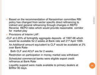  Based on the recommendation of Narasimhan committee RBI
policy has changed from sector specific direct refinancing to
indirect and general refinancing through changes in REPO
Reverse REPO rates which would provide reasonable corridor
for market play
 Provisions of Interim LAF:
-CLF at 0.25% of fortnightly aggregate deposits of 1997-98 which
would be available for 2 weeks at Bank rate wef 21st April 1999.
- An Additional amount equivalent to CLF would be available at 2%
over Bank Rate-
- Both CLF and ACLF are for 2 weeks.
- Restriction on participation in money market was withdrawn
- Scheduled commercial banks were eligible export credit
refinance.at Bank Rate
- Liquidity support were made available to primary dealers at
B/Rfor 90 days.
1/30/2015
51
 