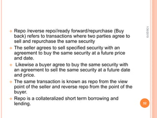  Repo /reverse repo//ready forward/repurchase (Buy
back) refers to transactions where two parties agree to
sell and repurchase the same security
 The seller agrees to sell specified security with an
agreement to buy the same security at a future price
and date.
 Likewise a buyer agree to buy the same security with
an agreement to sell the same security at a future date
and price.
 The same transaction is known as repo from the view
point of the seller and reverse repo from the point of the
buyer.
 Repo is a collateralized short term borrowing and
lending.
1/30/2015
52
 