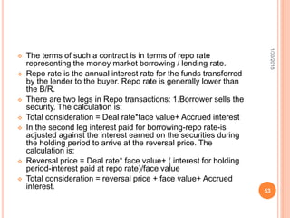  The terms of such a contract is in terms of repo rate
representing the money market borrowing / lending rate.
 Repo rate is the annual interest rate for the funds transferred
by the lender to the buyer. Repo rate is generally lower than
the B/R.
 There are two legs in Repo transactions: 1.Borrower sells the
security. The calculation is;
 Total consideration = Deal rate*face value+ Accrued interest
 In the second leg interest paid for borrowing-repo rate-is
adjusted against the interest earned on the securities during
the holding period to arrive at the reversal price. The
calculation is:
 Reversal price = Deal rate* face value+ ( interest for holding
period-interest paid at repo rate)/face value
 Total consideration = reversal price + face value+ Accrued
interest.
1/30/2015
53
 