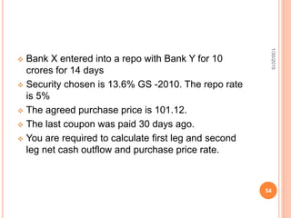  Bank X entered into a repo with Bank Y for 10
crores for 14 days
 Security chosen is 13.6% GS -2010. The repo rate
is 5%
 The agreed purchase price is 101.12.
 The last coupon was paid 30 days ago.
 You are required to calculate first leg and second
leg net cash outflow and purchase price rate.
1/30/2015
54
 