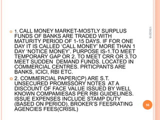  1. CALL MONEY MARKET-MOSTLY SURPLUS
FUNDS OF BANKS ARE TRADED WITH
MATURITY PERIOD OF 1-15 DAYS. IF FOR ONE
DAY IT IS CALLED ‘CALL MONEY’ MORE THAN 1
DAY ‘NOTICE MONEY’. PURPOSE IS-1.TO MEET
TEMPORARY GAP OR 2. TO MEET CRR OR 3.TO
MEET SUDDEN DEMAND FUNDS. LOCATED IN
COMMERCIAL CENTRES. PRTICPANTS ARE
BANKS, ICICI, RBI ETC.
 2. COMMERCIAL PAPER(CP) ARE S.T.
UNSECURED PROMISSORY NOTES AT A
DISCOUNT OF FACE VALUE ISSUED BY WELL
KNOWN COMPAMIESAS PER RBI GUIDELINES.
ISSUE EXPENSES INCLUDE STAMP DUTY
(BASED ON PERIOD), BROKER’S FEESRATING
AGENCIES FEES(CRISIL)
1/30/2015
56
 