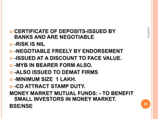  CERTIFICATE OF DEPOSITS-ISSUED BY
BANKS AND ARE NEGOTIABLE
 -RISK IS NIL
 -NEGOTIABLE FREELY BY ENDORSEMENT
 -ISSUED AT A DISCOUNT TO FACE VALUE.
 -MYB IN BEARER FORM ALSO.
 -ALSO ISSUED TO DEMAT FIRMS
 -MINIMUM SIZE 1 LAKH.
 -CD ATTRACT STAMP DUTY.
MONEY MARKET MUTUAL FUNDS: - TO BENEFIT
SMALL INVESTORS IN MONEY MARKET.
BSE/NSE
1/30/2015
57
 