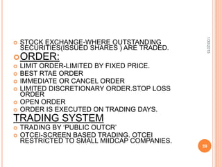  STOCK EXCHANGE-WHERE OUTSTANDING
SECURITIES(ISSUED SHARES ) ARE TRADED.
ORDER:
 LIMIT ORDER-LIMITED BY FIXED PRICE.
 BEST RTAE ORDER
 IMMEDIATE OR CANCEL ORDER
 LIMITED DISCRETIONARY ORDER.STOP LOSS
ORDER
 OPEN ORDER
 ORDER IS EXECUTED ON TRADING DAYS.
TRADING SYSTEM
 TRADING BY ‘PUBLIC OUTCR’
 OTCEI-SCREEN BASED TRADING. OTCEI
RESTRICTED TO SMALL MIIDCAP COMPANIES.
1/30/2015
59
 