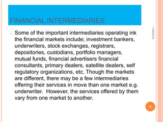 FINANCIAL INTERMEDIARIES
o Some of the important intermediaries operating ink
the financial markets include; investment bankers,
underwriters, stock exchanges, registrars,
depositories, custodians, portfolio managers,
mutual funds, financial advertisers financial
consultants, primary dealers, satellite dealers, self
regulatory organizations, etc. Though the markets
are different, there may be a few intermediaries
offering their services in move than one market e.g.
underwriter. However, the services offered by them
vary from one market to another.
1/30/2015
6
 