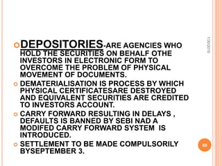 DEPOSITORIES-ARE AGENCIES WHO
HOLD THE SECURITIES ON BEHALF OTHE
INVESTORS IN ELECTRONIC FORM TO
OVERCOME THE PROBLEM OF PHYSICAL
MOVEMENT OF DOCUMENTS.
 DEMATERIALISATION IS PROCESS BY WHICH
PHYSICAL CERTIFICATESARE DESTROYED
AND EQUIVALENT SECURITIES ARE CREDITED
TO INVESTORS ACCOUNT.
 CARRY FORWARD RESULTING IN DELAYS ,
DEFAULTS IS BANNED BY SEBI NAD A
MODIFED CARRY FORWARD SYSTEM IS
INTRODUCED.
 SETTLEMENT TO BE MADE COMPULSORILY
BYSEPTEMBER 3.
1/30/2015
60
 
