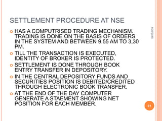 SETTLEMENT PROCEDURE AT NSE
 HAS A COMPUTRISED TRADING MECHANISM.
TRADING IS DONE ON THE BASIS OF ORDERS
IN THE SYSTEM AND BETWEEN 9.55 AM TO 3,30
PM.
 TILL THE TRANSACTION IS EXECUTED,
IDENTITY OF BROKER IS PROTECTED.
 SETTLEMENT IS DONE THROUGH BOOK
ENTRY TRANSFER IN DEPOSITORY.
 IN THE CENTRAL DEPOSITORY FUNDS AND
SECURITIES POSITION IS DEBITED/CREDITED
THROUGH ELECTRONIC BOOK TRANSFER.
 AT THE END OF THE DAY COMPUTER
GENERATE A STAEMENT SHOWING NET
POSITION FOR EACH MEMBER.
1/30/2015
61
 