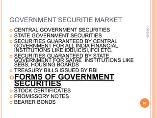 GOVERNMENT SECURITIE MARKET
 CENTRAL GOVERNMENT SECURITIES
 STATE GOVERNMENT SECURITIES
 SECURITIES GUARANTEED BY CENTRAL
GOVERNMENT FOR ALL INDIA FINANCIAL
INSTITUTIONS LIKE IDBI,ICISI,IFCI ETC.
 SECURITIES GUARANTEED BY STATE
GOVERNMENT FOR SATAE INSTITUTIONS LIKE
SEBS, HOUSING BOARDS
 TREASURY BILLS ISSUED BY RBI
FORMS OF GOVERNMENT
SECURITIES
 STOCK CERTIFICATES
 PROMISSORY NOTES
 BEARER BONDS
1/30/2015
62
 