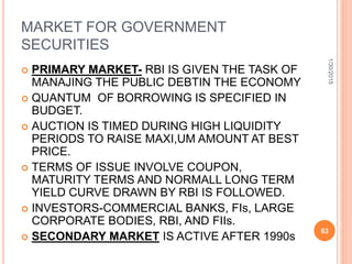 MARKET FOR GOVERNMENT
SECURITIES
 PRIMARY MARKET- RBI IS GIVEN THE TASK OF
MANAJING THE PUBLIC DEBTIN THE ECONOMY
 QUANTUM OF BORROWING IS SPECIFIED IN
BUDGET.
 AUCTION IS TIMED DURING HIGH LIQUIDITY
PERIODS TO RAISE MAXI,UM AMOUNT AT BEST
PRICE.
 TERMS OF ISSUE INVOLVE COUPON,
MATURITY TERMS AND NORMALL LONG TERM
YIELD CURVE DRAWN BY RBI IS FOLLOWED.
 INVESTORS-COMMERCIAL BANKS, FIs, LARGE
CORPORATE BODIES, RBI, AND FIIs.
 SECONDARY MARKET IS ACTIVE AFTER 1990s
1/30/2015
63
 