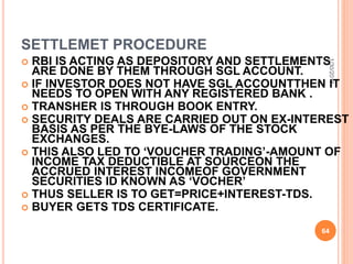 SETTLEMET PROCEDURE
 RBI IS ACTING AS DEPOSITORY AND SETTLEMENTS
ARE DONE BY THEM THROUGH SGL ACCOUNT.
 IF INVESTOR DOES NOT HAVE SGL ACCOUNTTHEN IT
NEEDS TO OPEN WITH ANY REGISTERED BANK .
 TRANSHER IS THROUGH BOOK ENTRY.
 SECURITY DEALS ARE CARRIED OUT ON EX-INTEREST
BASIS AS PER THE BYE-LAWS OF THE STOCK
EXCHANGES.
 THIS ALSO LED TO ‘VOUCHER TRADING’-AMOUNT OF
INCOME TAX DEDUCTIBLE AT SOURCEON THE
ACCRUED INTEREST INCOMEOF GOVERNMENT
SECURITIES ID KNOWN AS ‘VOCHER’
 THUS SELLER IS TO GET=PRICE+INTEREST-TDS.
 BUYER GETS TDS CERTIFICATE.
1/30/2015
64
 
