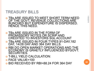 TREASURY BILLS
 TBs ARE ISSUED TO MEET SHORT TERM NEED
OF THE GOVT. REVENUE COLLECTIONS ARE
BUNCHED BUT EXPENDITURE IS DISPERSED.
HENCE THIS NEED.
 TBs ARE ISSUED IN THE FORM OF
PROMISSORY NOTES OR SCRIP AND
CREDITED TO INVESTORS SGL ACCOUNT
 TBs ARE ISSUED IN FOUR TYPES 91-DAY,182
DAT, 14/28 DAY AND 364 DAY BILLS.
 RBI DO OPEN MARKET OPERATIONS AND THE
ECONOMY IS GRAETLY INFLUENCED BYGOVT.
SECURITIES.
 T-BILL YIELD CALCULATION:
 FACE VALUE=100
 BID RECEIVED BY RBI=88.24 FOR 364 DAY
1/30/2015
65
 