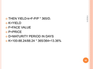  THEN YIELD-k=F-P/P * 365/D.
 K=YIELD
 F=FACE VALUE
 P=PRICE
 D=MATURITY PERIOD IN DAYS
 K=100-88.24/88.24 * 365/364=13.36%
1/30/2015
66
 