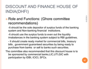 DISCOUNT AND FINANCE HOUSE OF
INDIA(DHFI)
 Role and Functions: (Ghore committee
recommendations)
-It should be the sole depositor of surplus funds of the banking
system and Non-banking financial institutions.
-It should use the surplus funds to even out the liquidity
imabalances in the banking system subject to RBI guidelines.
- It should create ready market for commercial bills, treasury
bills , government guaranteed securities by being ready to
purchase from banks or sell to banks such securities.
The committee also recommended that this discount house is to
be sponsored by commercial banks,LIC,UTI,GIC with
participation by IDBI, ICICI, SFCs.
1/30/2015
67
 
