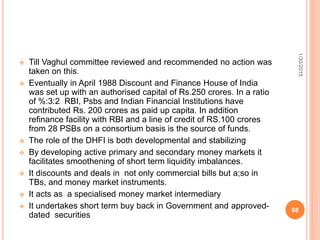  Till Vaghul committee reviewed and recommended no action was
taken on this.
 Eventually in April 1988 Discount and Finance House of India
was set up with an authorised capital of Rs.250 crores. In a ratio
of %:3:2 RBI, Psbs and Indian Financial Institutions have
contributed Rs. 200 crores as paid up capita. In addition
refinance facility with RBI and a line of credit of RS.100 crores
from 28 PSBs on a consortium basis is the source of funds.
 The role of the DHFI is both developmental and stabilizing
 By developing active primary and secondary money markets it
facilitates smoothening of short term liquidity imbalances.
 It discounts and deals in not only commercial bills but a;so in
TBs, and money market instruments.
 It acts as a specialised money market intermediary
 It undertakes short term buy back in Government and approved-
dated securities
1/30/2015
68
 