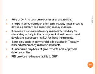  Role of DHFI is both developmental and stabilising.
 It helps in smoothening of short term liquidity imbalances by
devloping primary and secondary money markets.
 It acts a s a specialised money market intermediary for
stimulating activity in the money market instruments and
developing secondary market for those instruments.
 It not only deals in commercial bills but also in Treasury
billsand other money market instruments.
 It undertakes buy-back of governments and approved
dated securities.
 RBI provides re-finance facility to DHFI
1/30/2015
69
 