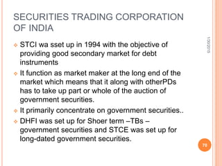 SECURITIES TRADING CORPORATION
OF INDIA
 STCI wa sset up in 1994 with the objective of
providing good secondary market for debt
instruments
 It function as market maker at the long end of the
market which means that it along with otherPDs
has to take up part or whole of the auction of
government securities.
 It primarily concentrate on government securities..
 DHFI was set up for Shoer term –TBs –
government securities and STCE was set up for
long-dated government securities.
1/30/2015
70
 