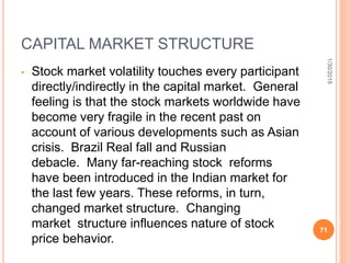CAPITAL MARKET STRUCTURE
• Stock market volatility touches every participant
directly/indirectly in the capital market. General
feeling is that the stock markets worldwide have
become very fragile in the recent past on
account of various developments such as Asian
crisis. Brazil Real fall and Russian
debacle. Many far-reaching stock reforms
have been introduced in the Indian market for
the last few years. These reforms, in turn,
changed market structure. Changing
market structure influences nature of stock
price behavior.
1/30/2015
71
 
