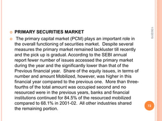  PRIMARY SECURITIES MARKET
 The primary capital market (PCM) plays an important role in
the overall functioning of securities market. Despite several
measures the primary market remained lackluster till recently
and the pick up is gradual. According to the SEBI annual
report fewer number of issues accessed the primary market
during the year and the significantly lower than that of the
Previous financial year. Share of the equity issues, in terms of
number and amount Mobilized, however, was higher in this
financial year compared to the previous one. More than three-
fourths of the total amount was occupied second and no
resourced were in the previous years, banks and financial
institutions continued for 84.5% of the resourced mobilized
compared to 68.1% in 2001-02. All other industries shared
the remaining portion.
1/30/2015
72
 