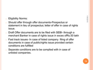 o Eligibility Norms:
o Should offer through offer documents-Prospectus or
statement in lieu of prospectus; letter of offer in case of rights
issue.
o Draft Offer documents are to be filed with SEBI- through a
merchant Banker in case of rights issue in exces ofRs.50 lakh
o Fast track issues- In case of listed company filing of offer
documents in case of public/rights issue provided certain
conditions are fulfilled
o Separate conditions are to be complied with in case of
unlisted companies.
1/30/2015
74
 
