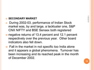  SECONDARY MARKET
 During 2002-03, performance of Indian Stock
market was, by and large, a lackluster one, S&P
CNX NIFTY and BSE Sensex both registered
 negative returns of 13.4 percent and 12.1 percent
respectively over the previous year. Other board
indicators also fell down.
 Fall in the market in not specific too India alone
and it appears a global phenomena. Turnover has
been increasing and its reached peak in the month
of December 2002.
1/30/2015
79
 