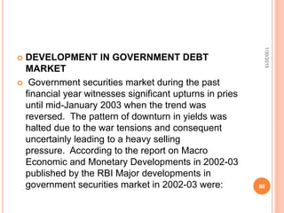  DEVELOPMENT IN GOVERNMENT DEBT
MARKET
 Government securities market during the past
financial year witnesses significant upturns in pries
until mid-January 2003 when the trend was
reversed. The pattern of downturn in yields was
halted due to the war tensions and consequent
uncertainly leading to a heavy selling
pressure. According to the report on Macro
Economic and Monetary Developments in 2002-03
published by the RBI Major developments in
government securities market in 2002-03 were:
1/30/2015
80
 