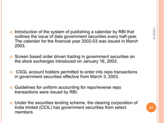  Introduction of the system of publishing a calendar by RBI that
outlines the issue of date government securities every half-year.
The calendar for the financial year 2002-03 was issued in March
2003.
 Screen based order driven trading in government securities on
the stock exchanges introduced on January 16, 2003.
 CSGL account holders permitted to enter into repo transactions
in government securities effective from March 3, 2003.
 Guidelines for uniform accounting for repo/reverse repo
transactions were issued by RBI.
 Under the securities lending scheme, the clearing corporation of
India limited (CCIL) has government securities from select
members
1/30/2015
81
 