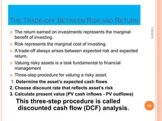 THE TRADE-OFF BETWEEN RISK AND RETURN
 The return earned on investments represents the marginal
benefit of investing.
 Risk represents the marginal cost of investing.
 A trade-off always arises between expected risk and expected
return.
 Valuing risky assets is a task fundamental to financial
management
 Three-step procedure for valuing a risky asset.
1. Determine the asset’s expected cash flows
2. Choose discount rate that reflects asset’s risk
3. Calculate present value (PV cash inflows - PV outflows)
This three-step procedure is called
discounted cash flow (DCF) analysis.
1/30/2015
83
 