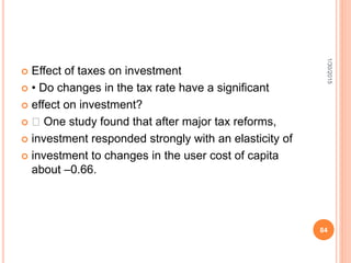  Effect of taxes on investment
 • Do changes in the tax rate have a significant
 effect on investment?
 􀂾 One study found that after major tax reforms,
 investment responded strongly with an elasticity of
 investment to changes in the user cost of capita
about –0.66.
1/30/2015
84
 